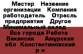 Мастер › Название организации ­ Компания-работодатель › Отрасль предприятия ­ Другое › Минимальный оклад ­ 1 - Все города Работа » Вакансии   . Амурская обл.,Константиновский р-н